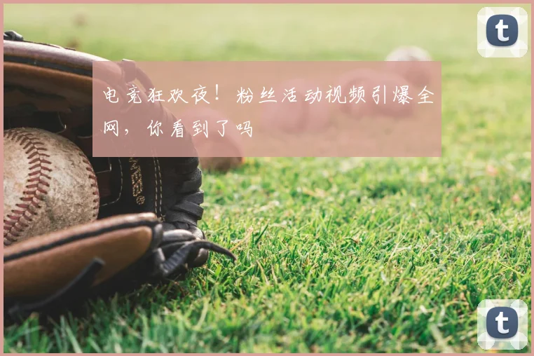 电竞狂欢夜!粉丝活动视频引爆全网,你看到了吗