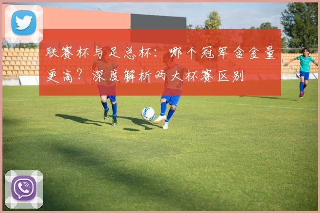 联赛杯与足总杯：哪个冠军含金量更高？深度解析两大杯赛区别