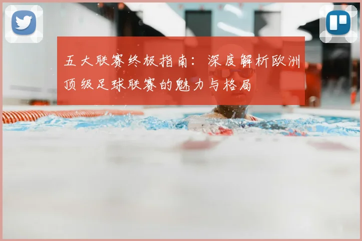 五大联赛终极指南:深度解析欧洲顶级足球联赛的魅力与格局