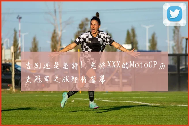 告别还是坚持!老将XXX的MotoGP历史冠军之旅即将落幕
