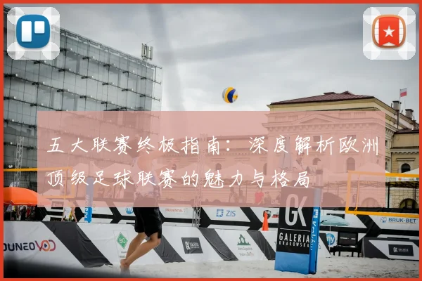 五大联赛终极指南：深度解析欧洲顶级足球联赛的魅力与格局